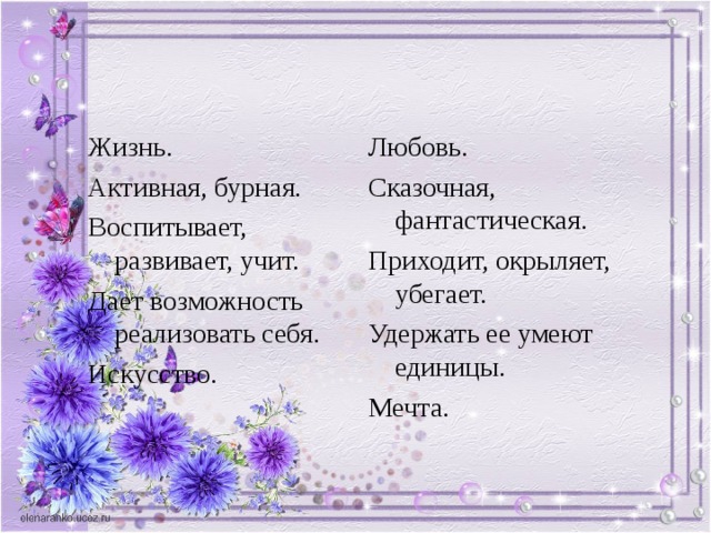 Жизнь. Активная, бурная. Воспитывает, развивает, учит. Дает возможность реализовать себя. Искусство. Любовь. Сказочная, фантастическая. Приходит, окрыляет, убегает. Удержать ее умеют единицы. Мечта. 