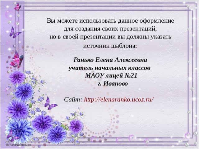 Вы можете использовать данное оформление для создания своих презентаций, но в своей презентации вы должны указать источник шаблона:  Ранько Елена Алексеевна учитель начальных классов МАОУ лицей №21  г. Иваново  Сайт: http:// elenaranko.ucoz.ru /  