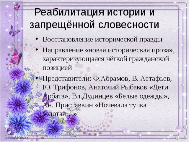 Реабилитация истории и запрещённой словесности Восстановление исторической правды Направление «новая историческая проза», характеризующаяся чёткой гражданской позицией Представители: Ф.Абрамов, В. Астафьев, Ю. Трифонов, Анатолий Рыбаков «Дети Арбата», Вл.Дудинцев «Белые одежды», Ан. Приставкин «Ночевала тучка золотая…» 
