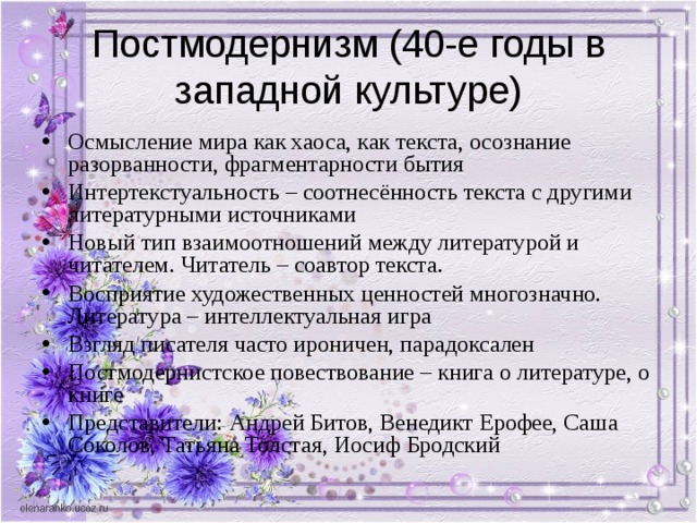 Постмодернизм (40-е годы в западной культуре) Осмысление мира как хаоса, как текста, осознание разорванности, фрагментарности бытия Интертекстуальность – соотнесённость текста с другими литературными источниками Новый тип взаимоотношений между литературой и читателем. Читатель – соавтор текста. Восприятие художественных ценностей многозначно. Литература – интеллектуальная игра Взгляд писателя часто ироничен, парадоксален Постмодернистское повествование – книга о литературе, о книге Представители: Андрей Битов, Венедикт Ерофее, Саша Соколов, Татьяна Толстая, Иосиф Бродский  