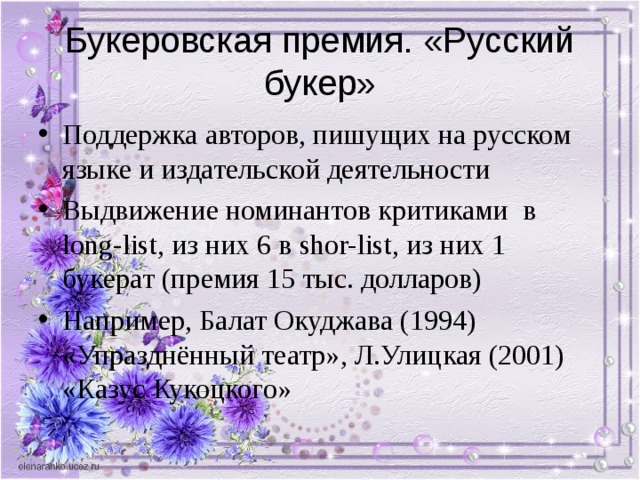 Букеровская премия. «Русский букер» Поддержка авторов, пишущих на русском языке и издательской деятельности Выдвижение номинантов критиками в long-list , из них 6 в shor-list , из них 1 букерат (премия 15 тыс. долларов) Например, Балат Окуджава (1994) «Упразднённый театр», Л.Улицкая (2001) «Казус Кукоцкого» 