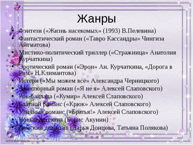 Фэнтези («Жизнь насекомых» (1993) В.Пелевина) Фантастический роман («Тавро Кассандры» Чингиза Айтматова) Мистико-политический триллер («Стражница» Анатолия Курчаткина) Эротический роман («Эрон» Ан. Курчаткина, «Дорога в Рим» Н.Климантова) Истерн («Мы можем всё» Александра Черницкого) Авантюрный роман («Я не я» Алексей Слаповского) Рок-баллада («Кумир» Алексей Слаповского) Блатной романс («Крюк» Алексей Слаповского) Уличный романс («Братья!» Алексей Слаповского) Новый детектив (Борис Акунин) Дамский детектив (Дарья Донцова, Татьяна Полякова) 