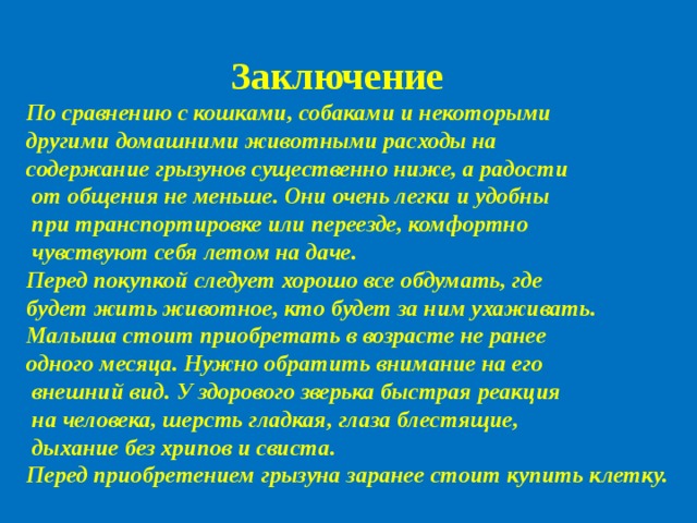 Заключение По сравнению с кошками, собаками и некоторыми другими домашними животными расходы на содержание грызунов существенно ниже, а радости  от общения не меньше. Они очень легки и удобны  при транспортировке или переезде, комфортно  чувствуют себя летом на даче. Перед покупкой следует хорошо все обдумать, где будет жить животное, кто будет за ним ухаживать. Малыша стоит приобретать в возрасте не ранее одного месяца. Нужно обратить внимание на его  внешний вид. У здорового зверька быстрая реакция  на человека, шерсть гладкая, глаза блестящие,  дыхание без хрипов и свиста. Перед приобретением грызуна заранее стоит купить клетку.  