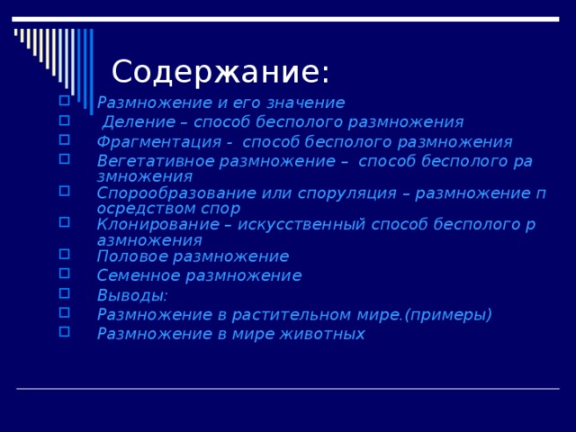 Содержание: Размножение и его значение Деление – способ бесполого размножения Фрагментация -  способ бесполого размножения Вегетативное размножение –  способ бесполого размножения Спорообразование или споруляция – размножение посредством спор Клонирование – искусственный способ бесполого размножения Половое размножение Семенное размножение Выводы: Размножение в растительном мире.(примеры) Размножение в мире животных 