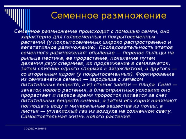 Семенное размножение  Семенное размножение происходит с помощью семян, оно характерно для голосеменных и покрытосеменных растений (у покрытосеменных широко распространено и вегетативное размножение). Последовательность этапов семенного размножения: опыление — перенос пыльцы на рыльце пестика, ее прорастание, появление путем деления двух спермиев, их продвижение в семязачаток, затем слияние одного спермия с яйцеклеткой, а другого — со вторичным ядром (у покрытосеменных). Формирование из семязачатка семени — зародыша с запасом питательных веществ, а из стенок завязи — плода. Семя — зачаток нового растения, в благоприятных условиях оно прорастает и первое время проросток питается за счет питательных веществ семени, а затем его корни начинают поглощать воду и минеральные вещества из почвы, а листья — углекислый газ из воздуха на солнечном свету. Самостоятельная жизнь нового растения.      содержание   