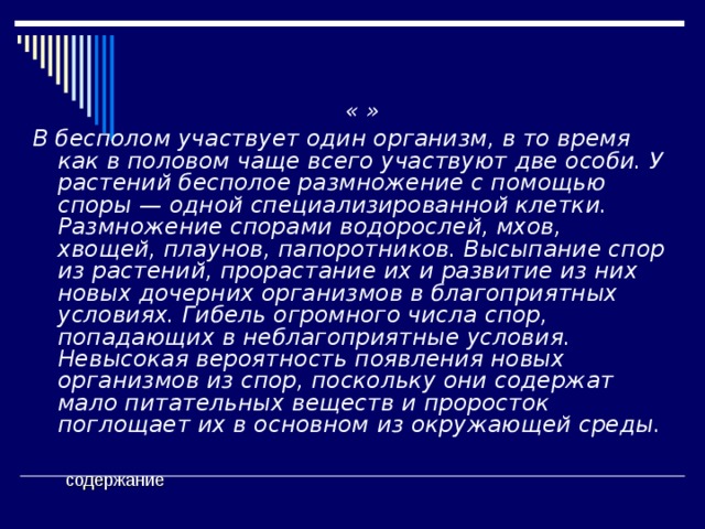  « » В бесполом участвует один организм, в то время как в половом чаще всего участвуют две особи. У растений бесполое размножение с помощью споры — одной специализированной клетки. Размножение спорами водорослей, мхов, хвощей, плаунов, папоротников. Высыпание спор из растений, прорастание их и развитие из них новых дочерних организмов в благоприятных условиях. Гибель огромного числа спор, попадающих в неблагоприятные условия. Невысокая вероятность появления новых организмов из спор, поскольку они содержат мало питательных веществ и проросток поглощает их в основном из окружающей среды.    содержание 
