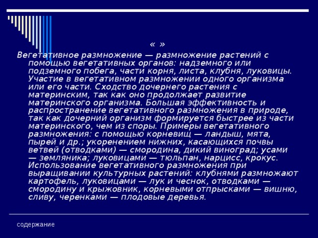 « » Вегетативное размножение — размножение растений с помощью вегетативных органов: надземного или подземного побега, части корня, листа, клубня, луковицы. Участие в вегетативном размножении одного организма или его части. Сходство дочернего растения с материнским, так как оно продолжает развитие материнского организма. Большая эффективность и распространение вегетативного размножения в природе, так как дочерний организм формируется быстрее из части материнского, чем из споры. Примеры вегетативного размножения: с помощью корневищ — ландыш, мята, пырей и др.; укоренением нижних, касающихся почвы ветвей (отводками) — смородина, дикий виноград; усами — земляника; луковицами — тюльпан, нарцисс, крокус. Использование вегетативного размножения при выращивании культурных растений: клубнями размножают картофель, луковицами — лук и чеснок, отводками — смородину и крыжовник, корневыми отпрысками — вишню, сливу, черенками — плодовые деревья.   содержание 