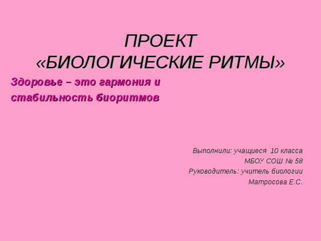 ПРОЕКТ  «БИОЛОГИЧЕСКИЕ РИТМЫ» Здоровье – это гармония и стабильность биоритмов Выполнили: учащиеся 10 класса МБОУ СОШ № 58 Руководитель: учитель биологии Матросова Е.С. 