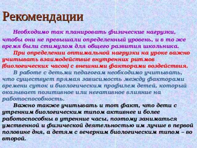 Рекомендации   Необходимо так планировать физические нагрузки, чтобы они не превышали определенный уровень, и в то же время были стимулом для общего развития школьника.   При определении оптимальной нагрузки на уроке важно учитывать взаимодействие внутренних ритмов (биологических часов) с внешними факторами воздействия.   В работе с детьми педагогам необходимо учитывать, что существует прямая зависимость между факторами времени суток и биологическим профилем детей, который оказывает позитивное или негативное влияние на работоспособность.  Важно также учитывать и тот факт, что дети с утренним биологическим типом активнее и более работоспособны в утренние часы, поэтому заниматься умственной и физической деятельностью им лучше в первой половине дня, а детям с вечерним биологическим типом – во второй. 