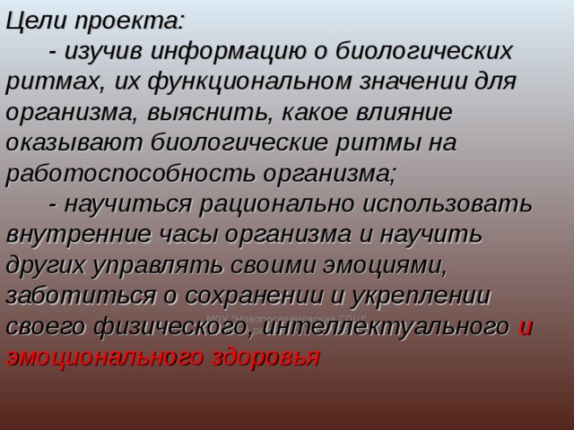 Цели проекта:  - изучив информацию о биологических ритмах, их функциональном значении для организма, выяснить, какое влияние оказывают биологические ритмы на работоспособность организма;  - научиться рационально использовать внутренние часы организма и научить других управлять своими эмоциями, заботиться о сохранении и укреплении своего физического, интеллектуального и эмоционального здоровья МОУ 