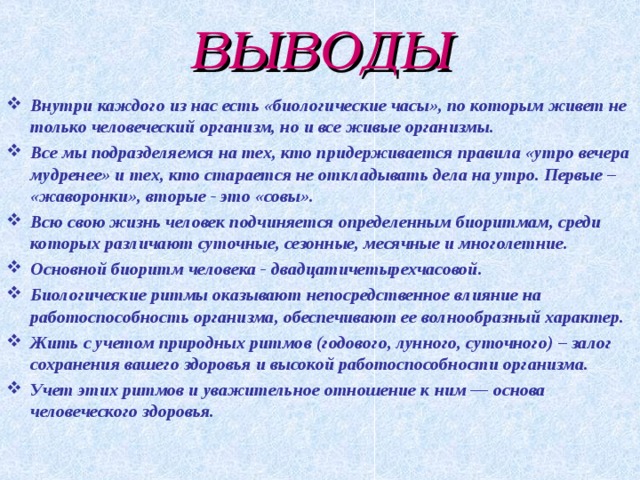 ВЫВОДЫ Внутри каждого из нас есть «биологические часы», по которым живет не только человеческий организм, но и все живые организмы. Все мы подразделяемся на тех, кто придерживается правила «утро вечера мудренее» и тех, кто старается не откладывать дела на утро. Первые – «жаворонки», вторые - это «совы». Всю свою жизнь человек подчиняется определенным биоритмам, среди которых различают суточные, сезонные, месячные и многолетние. Основной биоритм человека - двадцатичетырехчасовой. Биологические ритмы оказывают непосредственное влияние на работоспособность организма, обеспечивают ее волнообразный характер. Жить с учетом природных ритмов (годового, лунного, суточного) – залог сохранения вашего здоровья и высокой работоспособности организма. Учет этих ритмов и уважительное отношение к ним — основа человеческого здоровья.  