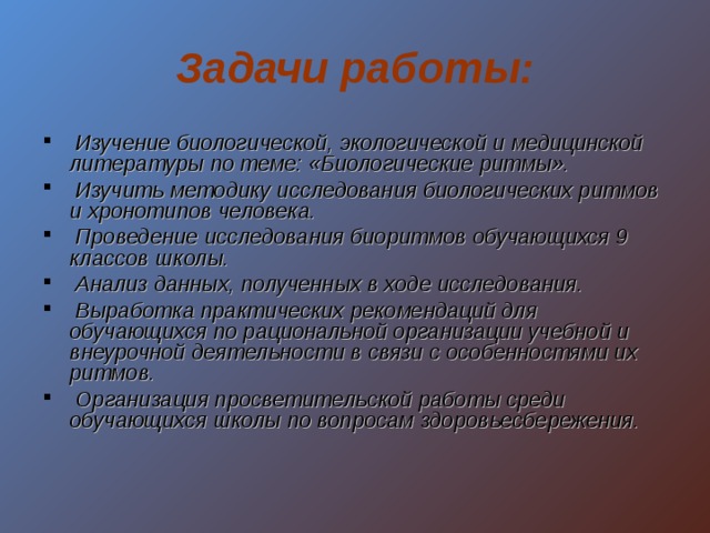 Задачи работы:  Изучение биологической, экологической и медицинской литературы по теме: «Биологические ритмы».  Изучить методику исследования биологических ритмов и хронотипов человека.  Проведение исследования биоритмов обучающихся 9 классов школы.  Анализ данных, полученных в ходе исследования.  Выработка практических рекомендаций для обучающихся по рациональной организации учебной и внеурочной деятельности в связи с особенностями их ритмов.  Организация просветительской работы среди обучающихся школы по вопросам здоровьесбережения.  