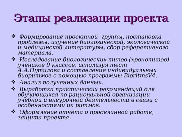 Этапы реализации проекта   Формирование проектной  группы, постановка проблемы, изучение биологической, экологической и медицинской литературы, сбор реферативного материала.  Исследование биологических типов (хронотипов) учеников 9 классов, используя тест А.А.Путилова и составление индивидуальных биоритмов с помощью программы BioritmsV4.   Анализ полученных данных.   Выработка практических рекомендаций для обучающихся по рациональной организации учебной и внеурочной деятельности в связи с особенностями их ритмов.   Оформление отчёта о проделанной работе, защита проекта. 