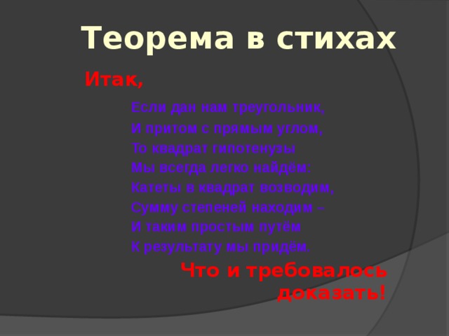 Теорема в стихах Итак,  Если дан нам треугольник,  И притом с прямым углом,  То квадрат гипотенузы  Мы всегда легко найдём:  Катеты в квадрат возводим,  Сумму степеней находим –  И таким простым путём  К результату мы придём. Что и требовалось доказать! 