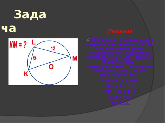 Задача Решение   KLM вписан в окружность и опирается на диаметр KM . Так как вписанные углы, опирающиеся на диаметр, прямые, то   KLM  прямой. Значит,   KLM – прямоугольный. По теореме Пифагора, для   KLM с гипотенузой КМ: KM 2 = KL 2 + KM 2 , KM 2 = 5 2 + 12 2 , KM = 25 + 144 , KM = 169, KM = 13. 