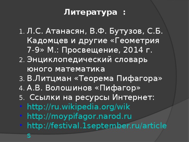  Литература  :  Л.С. Атанасян, В.Ф. Бутузов, С.Б. Кадомцев и другие «Геометрия 7-9» М.: Просвещение, 2014 г. Энциклопедический словарь юного математика В.Литцман «Теорема Пифагора» А.В. Волошинов «Пифагор»  Ссылки на ресурсы Интернет: http://ru.wikipedia.org/wik   http://mоypifagor.narod.ru        http://festival.1september.ru/articles  