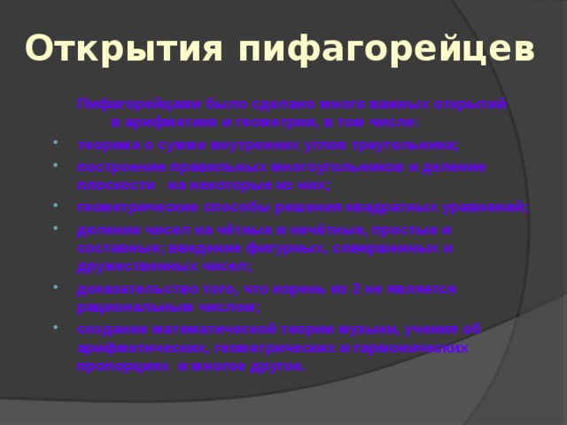 Открытия пифагорейцев  Пифагорейцами было сделано много важных открытий в арифметике и геометрии, в том числе: теорема о сумме внутренних углов треугольника; построение правильных многоугольников и деление плоскости на некоторые из них; геометрические способы решения квадратных уравнений; деление чисел на чётные и нечётные, простые и составные; введение фигурных, совершенных и дружественных чисел; доказательство того, что корень из 2 не является рациональным числом; создание математической теории музыки, учения об арифметических, геометрических и гармонических пропорциях и многое другое. 