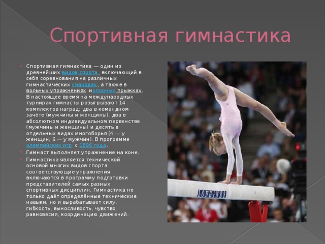  Спортивная гимнастика Спортивная гимнастика — один из древнейших  видов спорта , включающий в себя соревнования на различных гимнастических  снарядах , а также в  вольных упражнениях  и опорных прыжках . В настоящее время на международных турнирах гимнасты разыгрывают 14 комплектов наград: два в командном зачёте (мужчины и женщины), два в абсолютном индивидуальном первенстве (мужчины и женщины) и десять в отдельных видах многоборья (4 — у женщин, 6 — у мужчин). В программе  олимпийских игр  с  1896 года . Гимнаст выполняет упражнение на коне. Гимнастика является технической основой многих видов спорта: соответствующие упражнения включаются в программу подготовки представителей самых разных спортивных дисциплин. Гимнастика не только даёт определённые технические навыки, но и вырабатывает силу, гибкость, выносливость, чувство равновесия, координацию движений. 