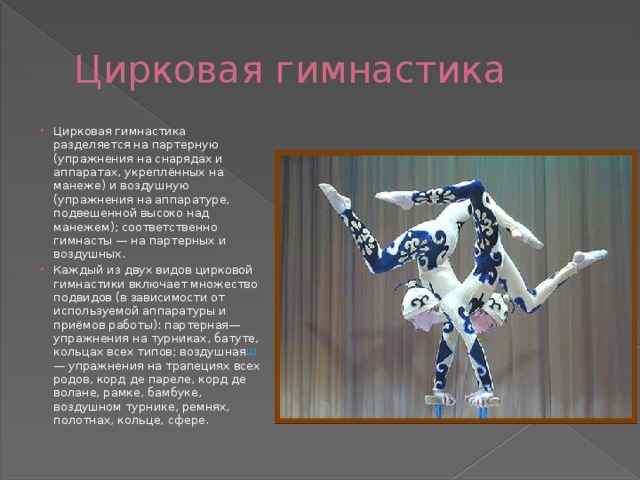  Цирковая гимнастика Цирковая гимнастика разделяется на партерную (упражнения на снарядах и аппаратах, укреплённых на манеже) и воздушную (упражнения на аппаратуре, подвешенной высоко над манежем); соответственно гимнасты — на партерных и воздушных. Каждый из двух видов цирковой гимнастики включает множество подвидов (в зависимости от используемой аппаратуры и приёмов работы): партерная— упражнения на турниках, батуте, кольцах всех типов; воздушная [1] — упражнения на трапециях всех родов, корд де пареле, корд де волане, рамке, бамбуке, воздушном турнике, ремнях, полотнах, кольце, сфере. 