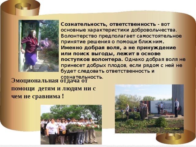 Сознательность, ответственность - вот основные характеристики добровольчества. Волонтерство предполагает самостоятельное принятие решения о помощи ближним . Именно добрая воля, а не принуждение или поиск выгоды, лежит в основе поступков волонтера. Однако добрая воля не принесет добрых плодов, если рядом с ней не будет следовать ответственность и сознательность. Эмоциональная отдача от помощи детям и людям ни с чем не сравнима ! 