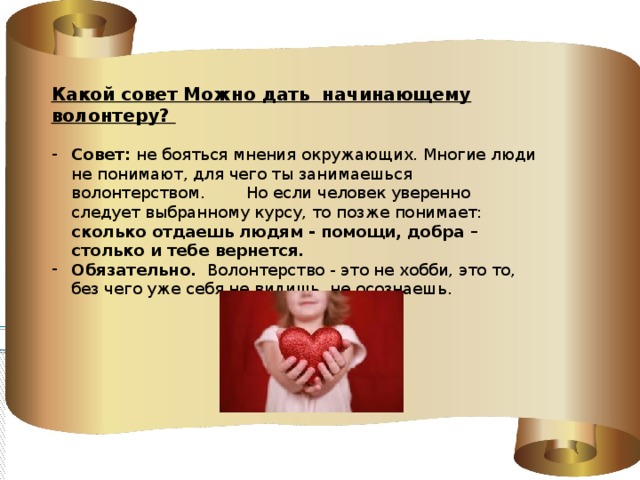 Какой совет Можно дать начинающему волонтеру? Совет: не бояться мнения окружающих. Многие люди не понимают, для чего ты занимаешься волонтерством. Но если человек уверенно следует выбранному курсу, то позже понимает: сколько отдаешь людям - помощи, добра – столько и тебе вернется. Обязательно. Волонтерство - это не хобби, это то, без чего уже себя не видишь, не осознаешь. 