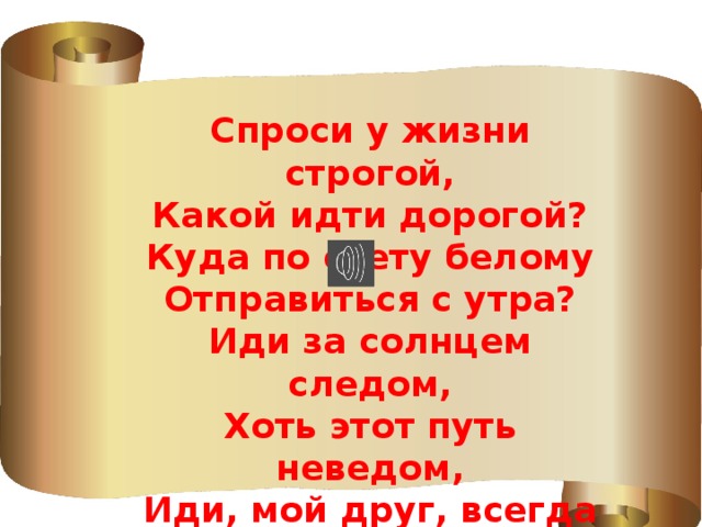  Спроси у жизни строгой, Какой идти дорогой? Куда по свету белому Отправиться с утра? Иди за солнцем следом, Хоть этот путь неведом, Иди, мой друг, всегда иди Дорогою добра! 