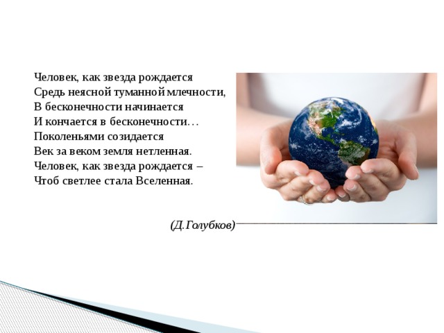 Человек, как звезда рождается Средь неясной туманной млечности, В бесконечности начинается И кончается в бесконечности… Поколеньями созидается Век за веком земля нетленная. Человек, как звезда рождается –  Чтоб светлее стала Вселенная.   (Д.Голубков) 