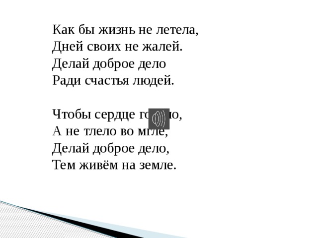  Как бы жизнь не летела,  Дней своих не жалей.  Делай доброе дело  Ради счастья людей.    Чтобы сердце горело,  А не тлело во мгле,  Делай доброе дело,  Тем живём на земле. 