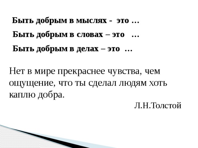 Быть добрым в мыслях - это … Быть добрым в словах – это … Быть добрым в делах – это … Нет в мире прекраснее чувства, чем ощущение, что ты сделал людям хоть каплю добра .  Л.Н.Толстой 