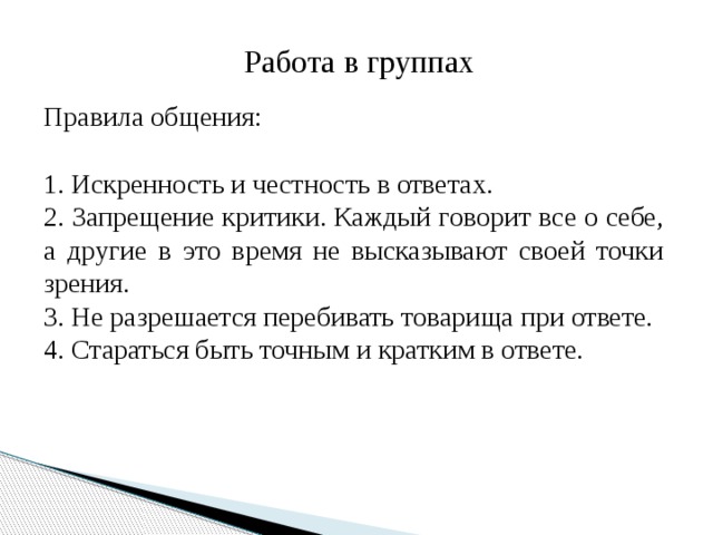 Работа в группах Правила общения: 1. Искренность и честность в ответах. 2. Запрещение критики. Каждый говорит все о себе, а другие в это время не высказывают своей точки зрения. 3. Не разрешается перебивать товарища при ответе. 4. Стараться быть точным и кратким в ответе. 