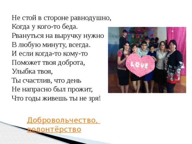 Не стой в стороне равнодушно,  Когда у кого-то беда.  Рвануться на выручку нужно  В любую минуту, всегда.  И если когда-то кому-то  Поможет твоя доброта,  Улыбка твоя,  Ты счастлив, что день  Не напрасно был прожит,  Что годы живешь ты не зря! Добровольчество, волонтёрство 