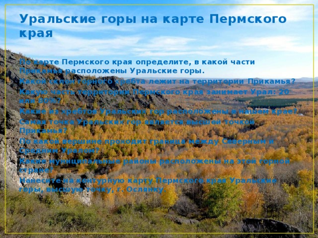 Уральские горы на карте Пермского края По карте Пермского края определите, в какой части Прикамья расположены Уральские горы. Какой склон горного хребта лежит на территории Прикамья? Какую часть территории Пермского края занимает Урал: 20 или 80%? Какие из хребтов Уральских гор расположены в нашем крае? Самая точка Уральских гор является высшей точкой Прикамья? По какой вершине проходит граница между Северным и Средним Уралом? Какие муниципальные районы расположены на этой горной стране? Нанесите на контурную карту Пермского края Уральские горы, высшую точку, г. Ослянку. 