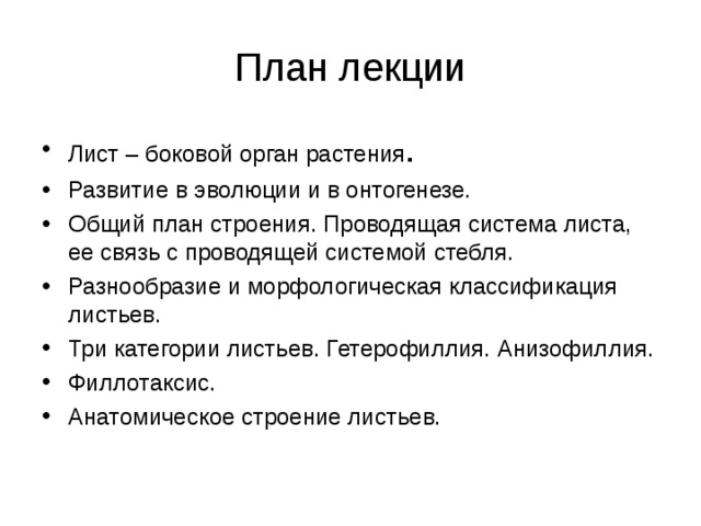 План лекции Лист – боковой орган растения . Развитие в эволюции и в онтогенезе. Общий план строения. Проводящая система листа, ее связь с проводящей системой стебля. Разнообразие и морфологическая классификация листьев. Три категории листьев. Гетерофиллия. Анизофиллия. Филлотаксис. Анатомическое строение листьев.     