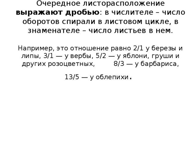 Очередное листорасположение выражают дробью : в числителе – число оборотов спирали в листовом цикле, в знаменателе – число листьев в нем.   Например, это отношение равно 2/1 у березы и липы, 3/1 — у вербы, 5/2 — у яблони, груши и других розоцветных, 8/3 — у барбариса, 13/5 — у облепихи . 