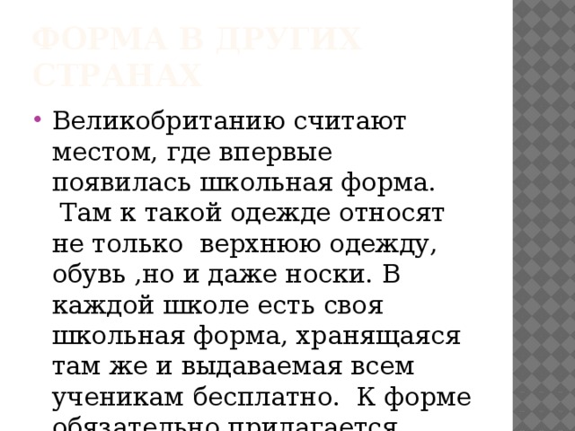 Форма в других странах Великобританию считают местом, где впервые появилась школьная форма.  Там к такой одежде относят не только  верхнюю одежду, обувь ,но и даже носки. В каждой школе есть своя школьная форма, хранящаяся там же и выдаваемая всем ученикам бесплатно.  К форме обязательно прилагается кепка  или шляпа с логотипом школы и фирменный галстук. 