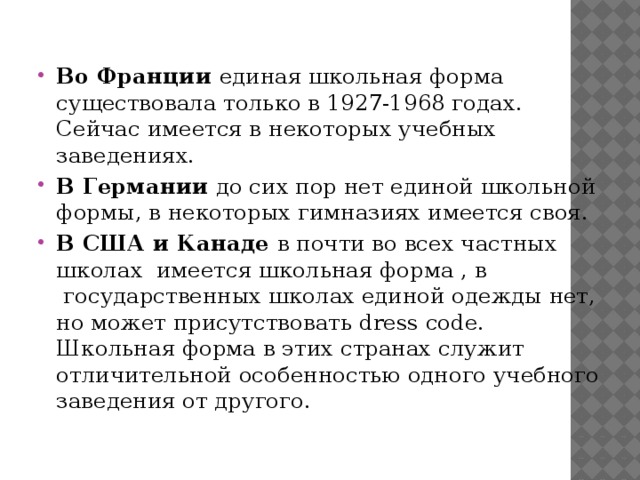 Во Франции единая школьная форма существовала только в 1927-1968 годах. Сейчас имеется в некоторых учебных заведениях. В Германии до сих пор нет единой школьной формы, в некоторых гимназиях имеется своя. В США и Канаде в почти во всех частных школах  имеется школьная форма , в  государственных школах единой одежды нет, но может присутствовать dress code. Школьная форма в этих странах служит отличительной особенностью одного учебного заведения от другого. 