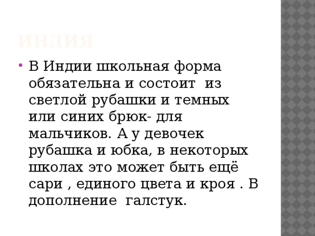 Индия В Индии школьная форма обязательна и состоит  из светлой рубашки и темных или синих брюк- для мальчиков. А у девочек  рубашка и юбка, в некоторых школах это может быть ещё сари , единого цвета и кроя . В дополнение  галстук. 