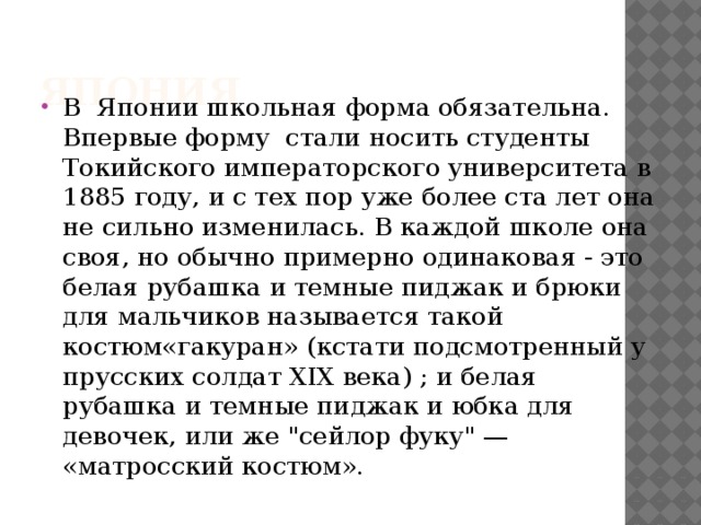 Япония В  Японии школьная форма обязательна. Впервые форму  стали носить студенты Токийского императорского университета в 1885 году, и с тех пор уже более ста лет она не сильно изменилась. В каждой школе она своя, но обычно примерно одинаковая - это белая рубашка и темные пиджак и брюки для мальчиков называется такой костюм«гакуран» (кстати подсмотренный у прусских солдат XIX века) ; и белая рубашка и темные пиджак и юбка для девочек, или же 