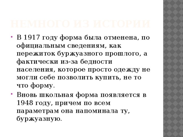 Немного из истории В 1917 году форма была отменена, по официальным сведениям, как пережиток буржуазного прошлого, а фактически из-за бедности населения, которое просто одежду не могли себе позволить купить, не то что форму. Вновь школьная форма появляется в 1948 году, причем по всем параметрам она напоминала ту, буржуазную. 
