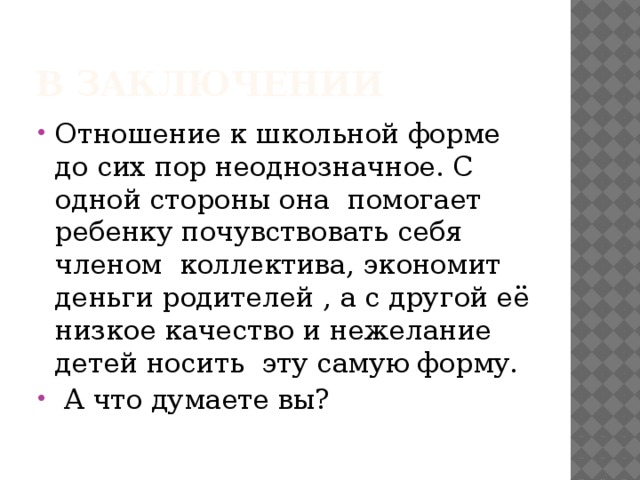 В заключении Отношение к школьной форме до сих пор неоднозначное. С одной стороны она  помогает ребенку почувствовать себя членом  коллектива, экономит деньги родителей , а с другой её низкое качество и нежелание детей носить  эту самую форму.  А что думаете вы? 