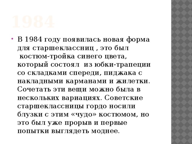 1984 В 1984 году появилась новая форма для старшеклассниц , это был  костюм-тройка синего цвета, который состоял  из юбки-трапеции со складками спереди, пиджака с накладными карманами и жилетки. Сочетать эти вещи можно была в нескольких вариациях. Советские старшеклассницы гордо носили блузки с этим «чудо» костюмом, но это был уже прорыв и первые попытки выглядеть моднее. 