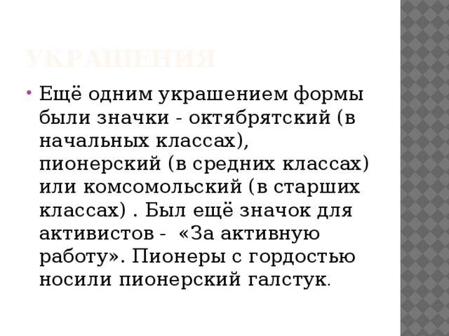 Украшения Ещё одним украшением формы были значки - октябрятский (в начальных классах), пионерский (в средних классах) или комсомольский (в старших классах) . Был ещё значок для активистов -  «За активную работу». Пионеры с гордостью носили пионерский галстук . 