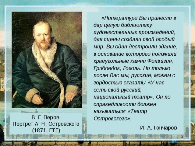 «Литературе Вы принесли в дар целую библиотеку художественных произведений, для сцены создали свой особый мир. Вы один достроили здание, в основание которого положили краеугольные камни Фонвизин, Грибоедов, Гоголь. Но только после Вас мы, русские, можем с гордостью сказать: «У нас есть свой русский, национальный театр». Он по справедливости должен называться: «Театр Островского». И. А. Гончаров В. Г. Перов. Портрет А. Н. Островского (1871, ГТГ)  