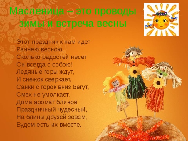 Масленица – это проводы зимы и встреча весны Этот праздник к нам идет  Раннею весною,  Сколько радостей несет  Он всегда с собою!  Ледяные горы ждут,  И снежок сверкает,  Санки с горок вниз бегут,  Смех не умолкает.  Дома аромат блинов  Праздничный чудесный,  На блины друзей зовем,  Будем есть их вместе. 
