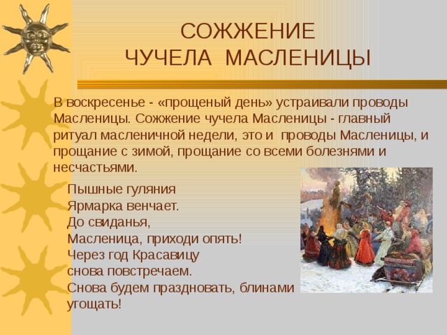 СОЖЖЕНИЕ ЧУЧЕЛА МАСЛЕНИЦЫ В воскресенье - «прощеный день» устраивали проводы Масленицы. Сожжение чучела Масленицы - главный ритуал масленичной недели, это и проводы Масленицы, и прощание с зимой, прощание со всеми болезнями и несчастьями. Пышные гуляния Ярмарка венчает.  До свиданья, Масленица, приходи опять!  Через год Красавицу снова повстречаем.  Снова будем праздновать, блинами угощать! 