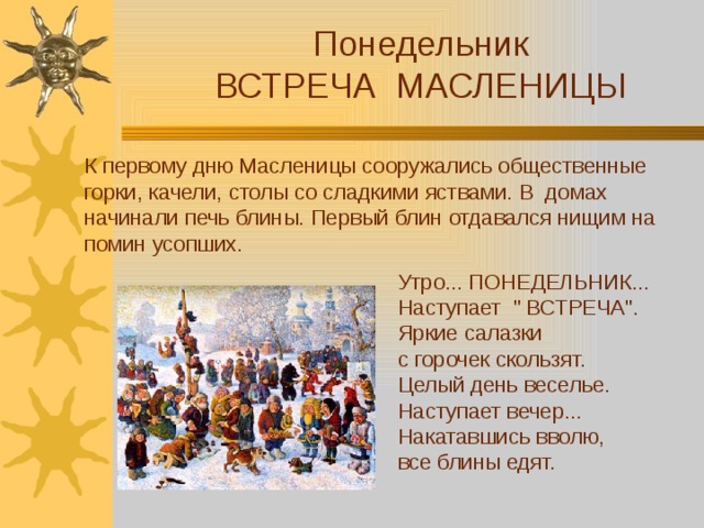 Понедельник ВСТРЕЧА МАСЛЕНИЦЫ К первому дню Масленицы сооружались общественные горки, качели, столы со сладкими яствами. В домах начинали печь блины. Первый блин отдавался нищим на помин усопших. Утро... ПОНЕДЕЛЬНИК... Наступает 