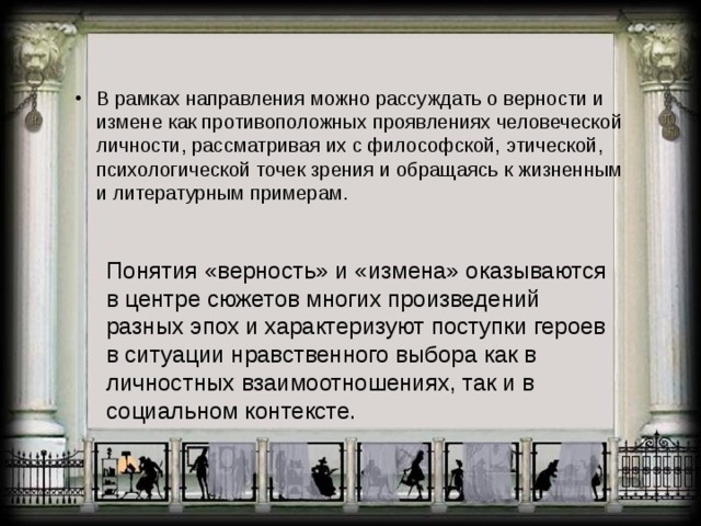В рамках направления можно рассуждать о верности и измене как противоположных проявлениях человеческой личности, рассматривая их с философской, этической, психологической точек зрения и обращаясь к жизненным и литературным примерам. Понятия «верность» и «измена» оказываются в центре сюжетов многих произведений разных эпох и характеризуют поступки героев в ситуации нравственного выбора как в личностных взаимоотношениях, так и в социальном контексте. 