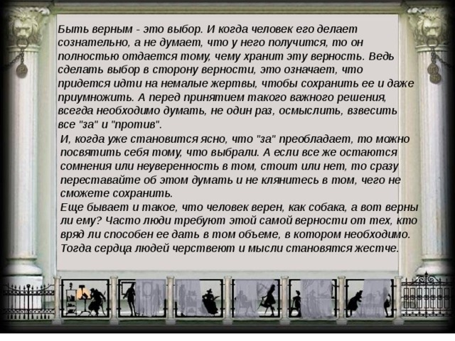 Быть верным - это выбор. И когда человек его делает сознательно, а не думает, что у него получится, то он полностью отдается тому, чему хранит эту верность. Ведь сделать выбор в сторону верности, это означает, что придется идти на немалые жертвы, чтобы сохранить ее и даже приумножить. А перед принятием такого важного решения, всегда необходимо думать, не один раз, осмыслить, взвесить все 