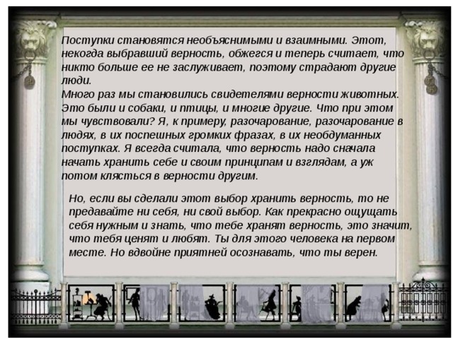 Поступки становятся необъяснимыми и взаимными. Этот, некогда выбравший верность, обжегся и теперь считает, что никто больше ее не заслуживает, поэтому страдают другие люди. Много раз мы становились свидетелями верности животных. Это были и собаки, и птицы, и многие другие. Что при этом мы чувствовали? Я, к примеру, разочарование, разочарование в людях, в их поспешных громких фразах, в их необдуманных поступках. Я всегда считала, что верность надо сначала начать хранить себе и своим принципам и взглядам, а уж потом клясться в верности другим. Но, если вы сделали этот выбор хранить верность, то не предавайте ни себя, ни свой выбор. Как прекрасно ощущать себя нужным и знать, что тебе хранят верность, это значит, что тебя ценят и любят. Ты для этого человека на первом месте. Но вдвойне приятней осознавать, что ты верен. 