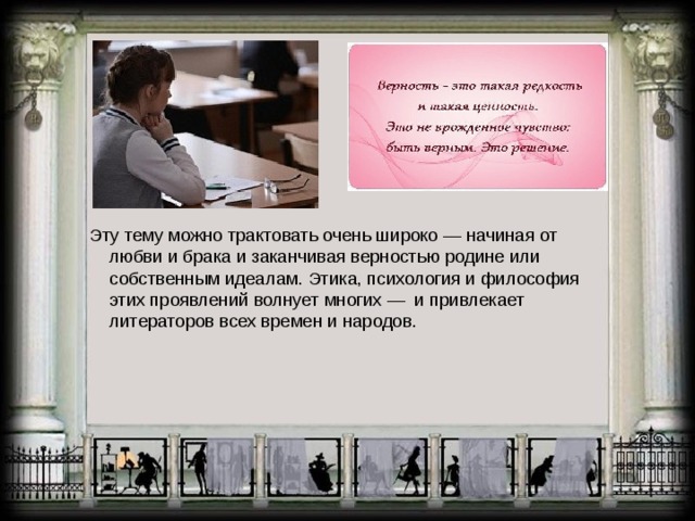 Эту тему можно трактовать очень широко — начиная от любви и брака и заканчивая верностью родине или собственным идеалам. Этика, психология и философия этих проявлений волнует многих — и привлекает литераторов всех времен и народов. 